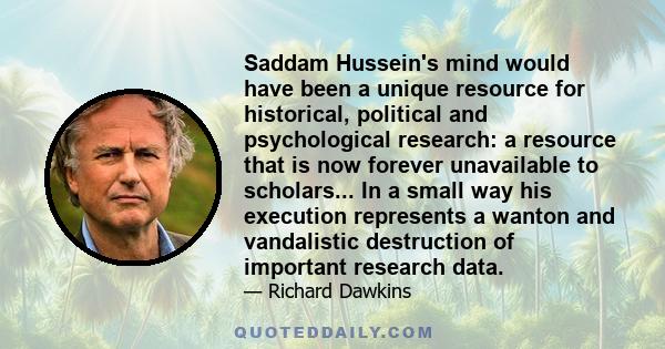 Saddam Hussein's mind would have been a unique resource for historical, political and psychological research: a resource that is now forever unavailable to scholars... In a small way his execution represents a wanton