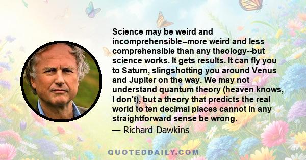 Science may be weird and incomprehensible--more weird and less comprehensible than any theology--but science works. It gets results. It can fly you to Saturn, slingshotting you around Venus and Jupiter on the way. We