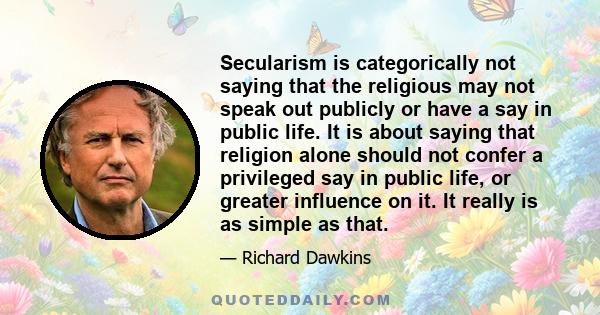 Secularism is categorically not saying that the religious may not speak out publicly or have a say in public life. It is about saying that religion alone should not confer a privileged say in public life, or greater