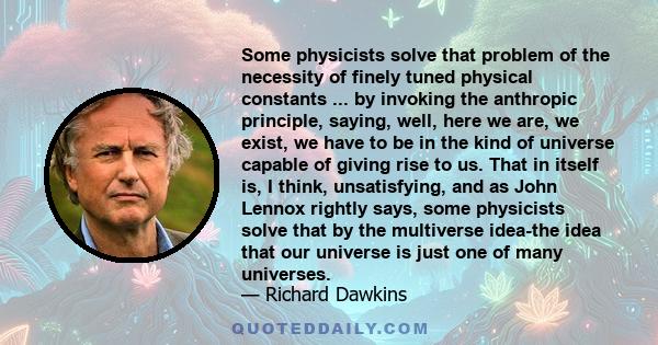 Some physicists solve that problem of the necessity of finely tuned physical constants ... by invoking the anthropic principle, saying, well, here we are, we exist, we have to be in the kind of universe capable of