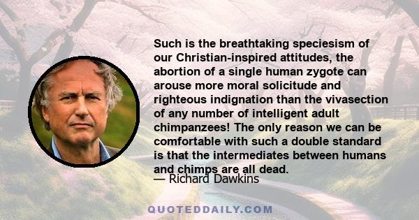 Such is the breathtaking speciesism of our Christian-inspired attitudes, the abortion of a single human zygote can arouse more moral solicitude and righteous indignation than the vivasection of any number of intelligent 