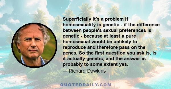 Superficially it's a problem if homosexuality is genetic - if the difference between people's sexual preferences is genetic - because at least a pure homosexual would be unlikely to reproduce and therefore pass on the