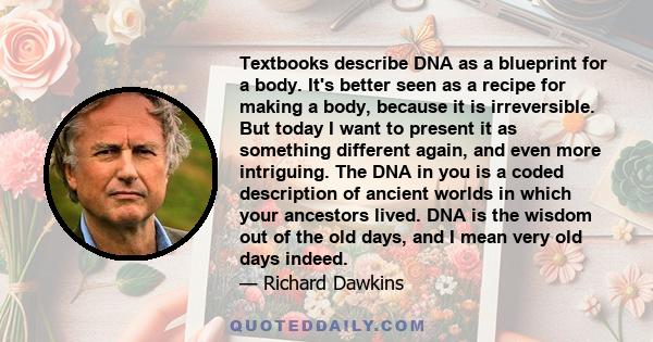 Textbooks describe DNA as a blueprint for a body. It's better seen as a recipe for making a body, because it is irreversible. But today I want to present it as something different again, and even more intriguing. The