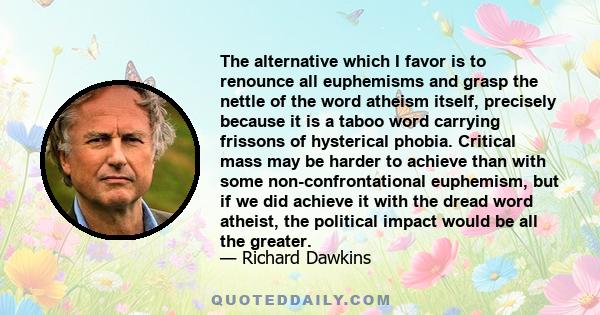 The alternative which I favor is to renounce all euphemisms and grasp the nettle of the word atheism itself, precisely because it is a taboo word carrying frissons of hysterical phobia. Critical mass may be harder to