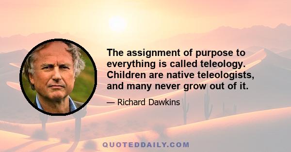 The assignment of purpose to everything is called teleology. Children are native teleologists, and many never grow out of it.