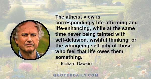 The atheist view is correspondingly life-affirming and life-enhancing, while at the same time never being tainted with self-delusion, wishful thinking, or the whingeing self-pity of those who feel that life owes them