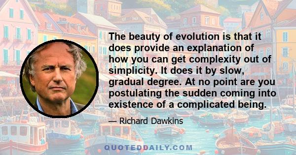 The beauty of evolution is that it does provide an explanation of how you can get complexity out of simplicity. It does it by slow, gradual degree. At no point are you postulating the sudden coming into existence of a