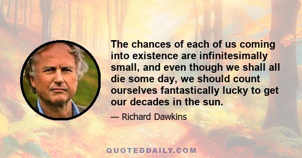 The chances of each of us coming into existence are infinitesimally small, and even though we shall all die some day, we should count ourselves fantastically lucky to get our decades in the sun.