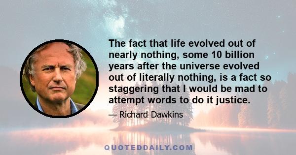 The fact that life evolved out of nearly nothing, some 10 billion years after the universe evolved out of literally nothing, is a fact so staggering that I would be mad to attempt words to do it justice.