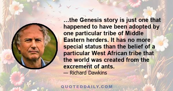 …the Genesis story is just one that happened to have been adopted by one particular tribe of Middle Eastern herders. It has no more special status than the belief of a particular West African tribe that the world was