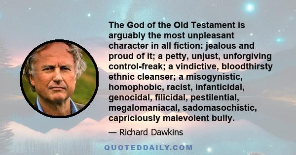 The God of the Old Testament is arguably the most unpleasant character in all fiction: jealous and proud of it; a petty, unjust, unforgiving control-freak; a vindictive, bloodthirsty ethnic cleanser; a misogynistic,