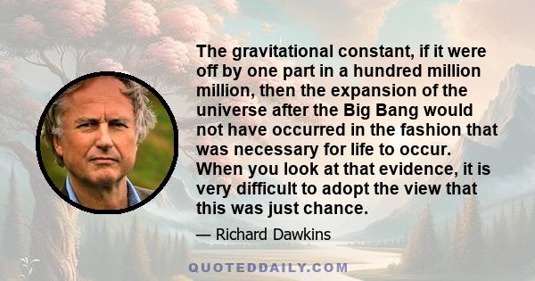 The gravitational constant, if it were off by one part in a hundred million million, then the expansion of the universe after the Big Bang would not have occurred in the fashion that was necessary for life to occur.