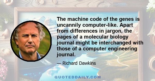 The machine code of the genes is uncannily computer-like. Apart from differences in jargon, the pages of a molecular biology journal might be interchanged with those of a computer engineering journal.