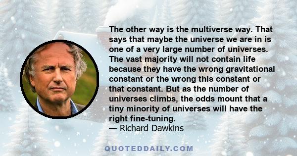 The other way is the multiverse way. That says that maybe the universe we are in is one of a very large number of universes. The vast majority will not contain life because they have the wrong gravitational constant or