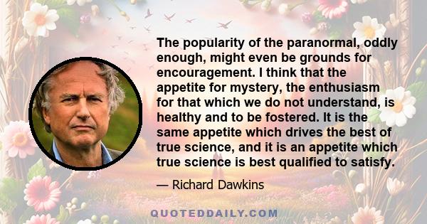 The popularity of the paranormal, oddly enough, might even be grounds for encouragement. I think that the appetite for mystery, the enthusiasm for that which we do not understand, is healthy and to be fostered. It is