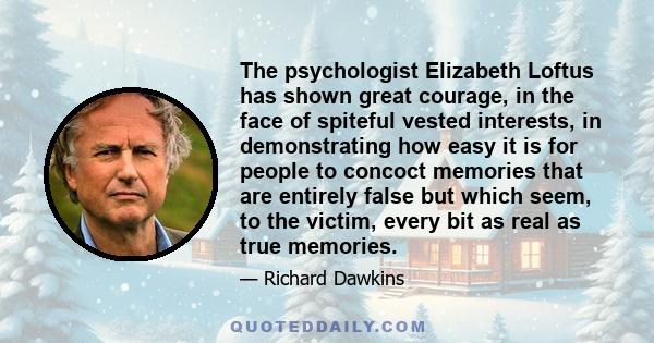 The psychologist Elizabeth Loftus has shown great courage, in the face of spiteful vested interests, in demonstrating how easy it is for people to concoct memories that are entirely false but which seem, to the victim,