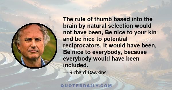 The rule of thumb based into the brain by natural selection would not have been, Be nice to your kin and be nice to potential reciprocators. It would have been, Be nice to everybody, because everybody would have been