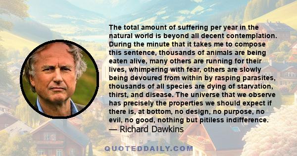 The total amount of suffering per year in the natural world is beyond all decent contemplation. During the minute that it takes me to compose this sentence, thousands of animals are being eaten alive, many others are