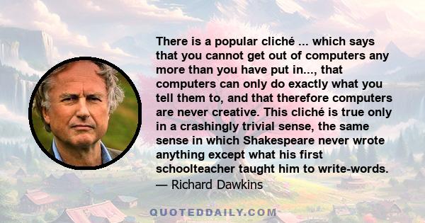 There is a popular cliché ... which says that you cannot get out of computers any more than you have put in..., that computers can only do exactly what you tell them to, and that therefore computers are never creative.