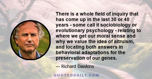 There is a whole field of inquiry that has come up in the last 30 or 40 years - some call it sociobiology or evolutionary psychology - relating to where we get our moral sense and why we value the idea of altruism, and