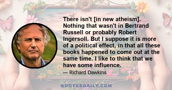 There isn't [in new atheism]. Nothing that wasn't in Bertrand Russell or probably Robert Ingersoll. But I suppose it is more of a political effect, in that all these books happened to come out at the same time. I like