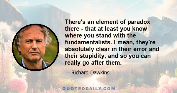 There's an element of paradox there - that at least you know where you stand with the fundamentalists. I mean, they're absolutely clear in their error and their stupidity, and so you can really go after them.