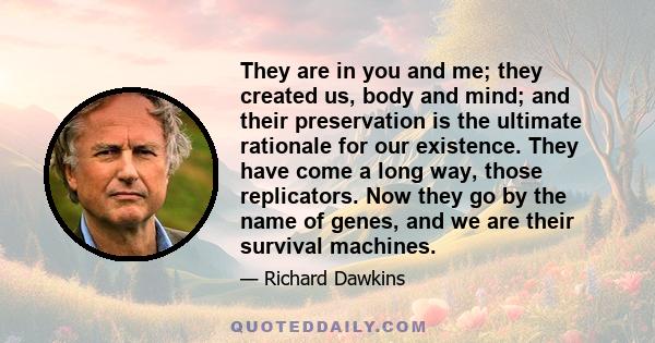 They are in you and me; they created us, body and mind; and their preservation is the ultimate rationale for our existence. They have come a long way, those replicators. Now they go by the name of genes, and we are