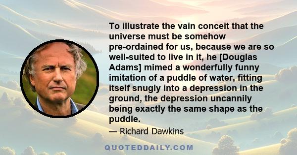 To illustrate the vain conceit that the universe must be somehow pre-ordained for us, because we are so well-suited to live in it, he [Douglas Adams] mimed a wonderfully funny imitation of a puddle of water, fitting