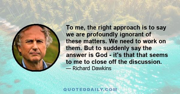 To me, the right approach is to say we are profoundly ignorant of these matters. We need to work on them. But to suddenly say the answer is God - it's that that seems to me to close off the discussion.