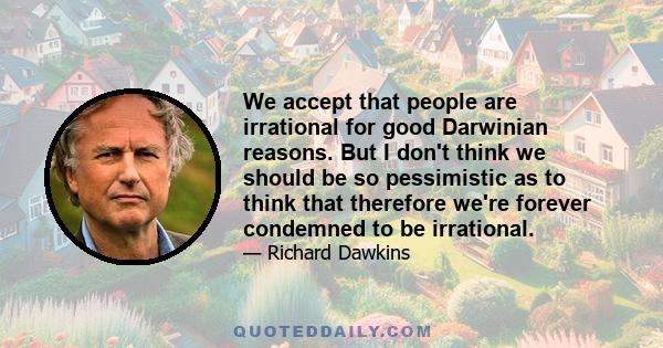 We accept that people are irrational for good Darwinian reasons. But I don't think we should be so pessimistic as to think that therefore we're forever condemned to be irrational.