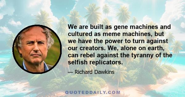 We are built as gene machines and cultured as meme machines, but we have the power to turn against our creators. We, alone on earth, can rebel against the tyranny of the selfish replicators.