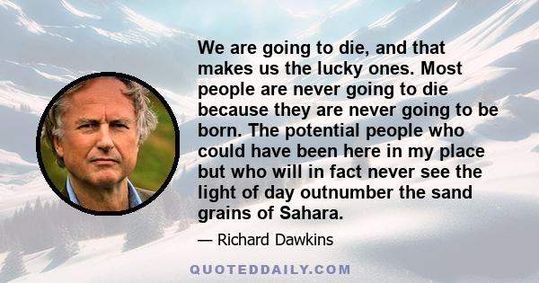 We are going to die, and that makes us the lucky ones. Most people are never going to die because they are never going to be born. The potential people who could have been here in my place but who will in fact never see 