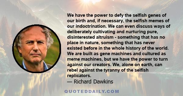 We have the power to defy the selfish genes of our birth and, if necessary, the selfish memes of our indoctrination. We can even discuss ways of deliberately cultivating and nurturing pure, disinterested altruism -