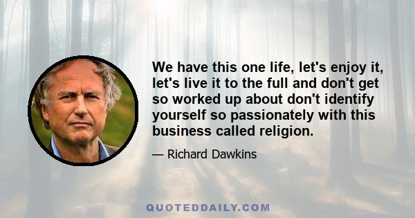 We have this one life, let's enjoy it, let's live it to the full and don't get so worked up about don't identify yourself so passionately with this business called religion.