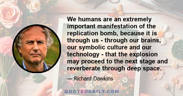 We humans are an extremely important manifestation of the replication bomb, because it is through us - through our brains, our symbolic culture and our technology - that the explosion may proceed to the next stage and