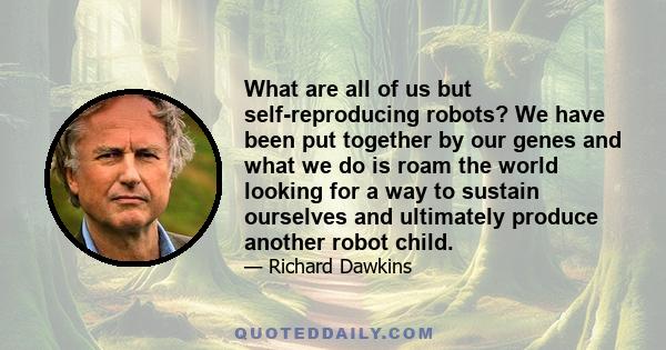 What are all of us but self-reproducing robots? We have been put together by our genes and what we do is roam the world looking for a way to sustain ourselves and ultimately produce another robot child.