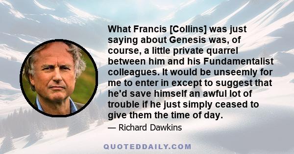 What Francis [Collins] was just saying about Genesis was, of course, a little private quarrel between him and his Fundamentalist colleagues. It would be unseemly for me to enter in except to suggest that he'd save