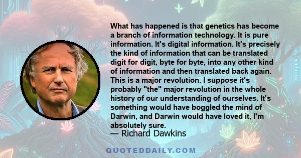 What has happened is that genetics has become a branch of information technology. It is pure information. It's digital information. It's precisely the kind of information that can be translated digit for digit, byte for 