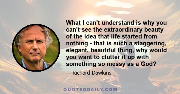 What I can't understand is why you can't see the extraordinary beauty of the idea that life started from nothing - that is such a staggering, elegant, beautiful thing, why would you want to clutter it up with something