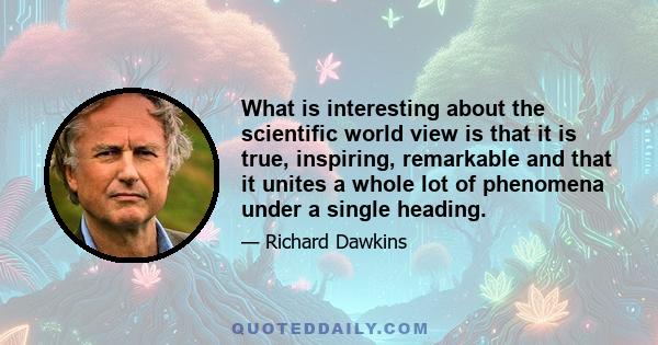 What is interesting about the scientific world view is that it is true, inspiring, remarkable and that it unites a whole lot of phenomena under a single heading.