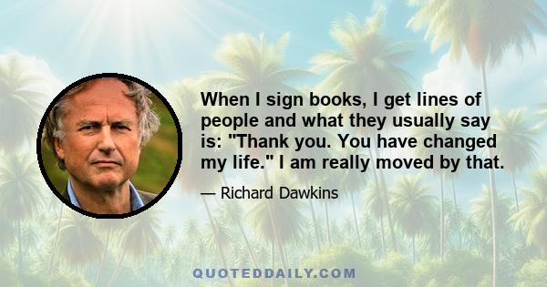 When I sign books, I get lines of people and what they usually say is: Thank you. You have changed my life. I am really moved by that.