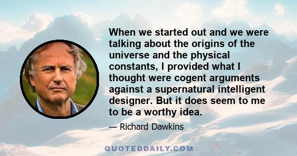 When we started out and we were talking about the origins of the universe and the physical constants, I provided what I thought were cogent arguments against a supernatural intelligent designer. But it does seem to me