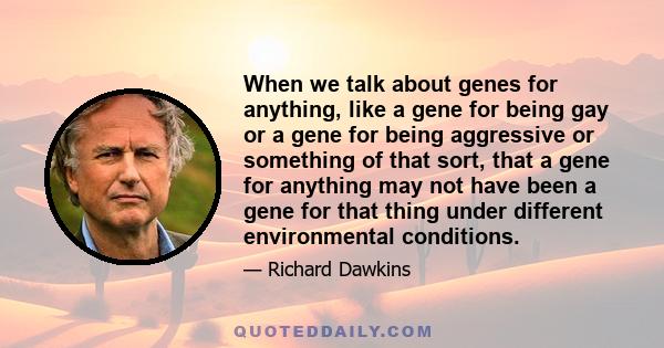 When we talk about genes for anything, like a gene for being gay or a gene for being aggressive or something of that sort, that a gene for anything may not have been a gene for that thing under different environmental