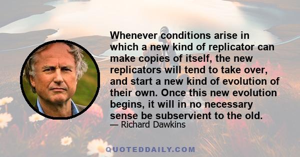 Whenever conditions arise in which a new kind of replicator can make copies of itself, the new replicators will tend to take over, and start a new kind of evolution of their own. Once this new evolution begins, it will