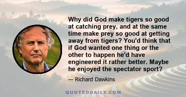 Why did God make tigers so good at catching prey, and at the same time make prey so good at getting away from tigers? You'd think that if God wanted one thing or the other to happen he'd have engineered it rather