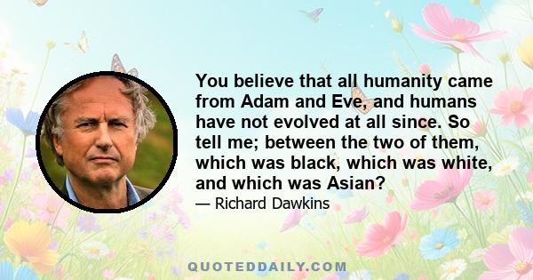 You believe that all humanity came from Adam and Eve, and humans have not evolved at all since. So tell me; between the two of them, which was black, which was white, and which was Asian?