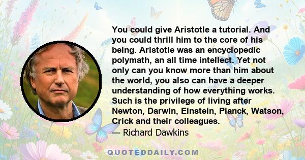 You could give Aristotle a tutorial. And you could thrill him to the core of his being. Aristotle was an encyclopedic polymath, an all time intellect. Yet not only can you know more than him about the world, you also