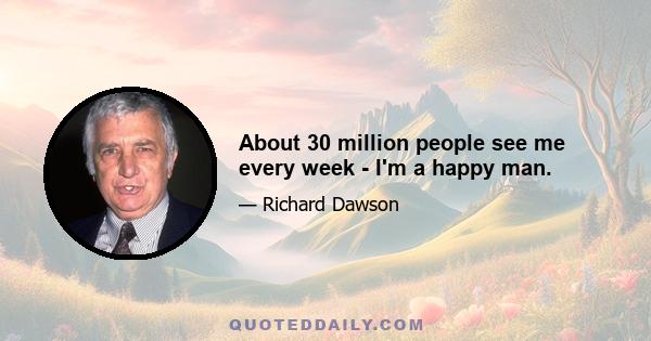 About 30 million people see me every week - I'm a happy man.