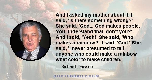 And I asked my mother about it; I said, 'Is there something wrong?' She said, 'God... God makes people. You understand that, don't you?' And I said, 'Yeah!' She said, 'Who makes a rainbow? I said, 'God.' She said, 'I