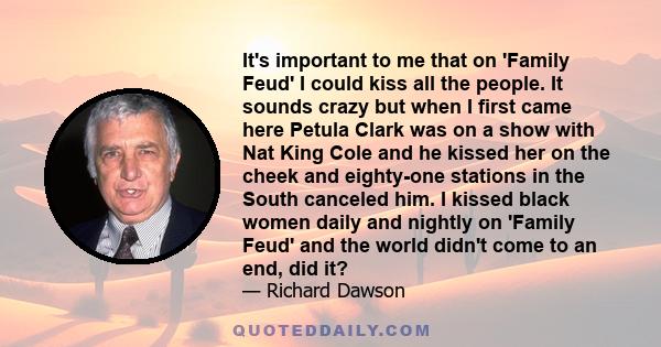 It's important to me that on 'Family Feud' I could kiss all the people. It sounds crazy but when I first came here Petula Clark was on a show with Nat King Cole and he kissed her on the cheek and eighty-one stations in